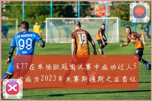 K77在单场欧冠淘汰赛中成功过人5次成为2023年决赛斯通斯之后首位球员