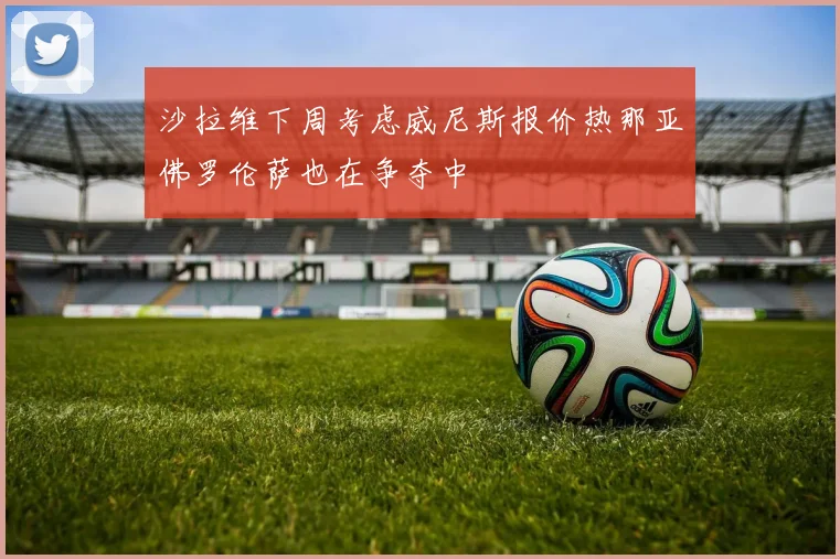 沙拉维下周考虑威尼斯报价热那亚佛罗伦萨也在争夺中