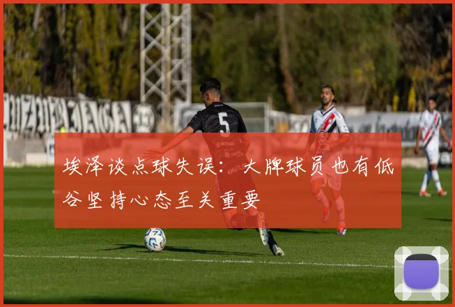 埃泽谈点球失误：大牌球员也有低谷坚持心态至关重要