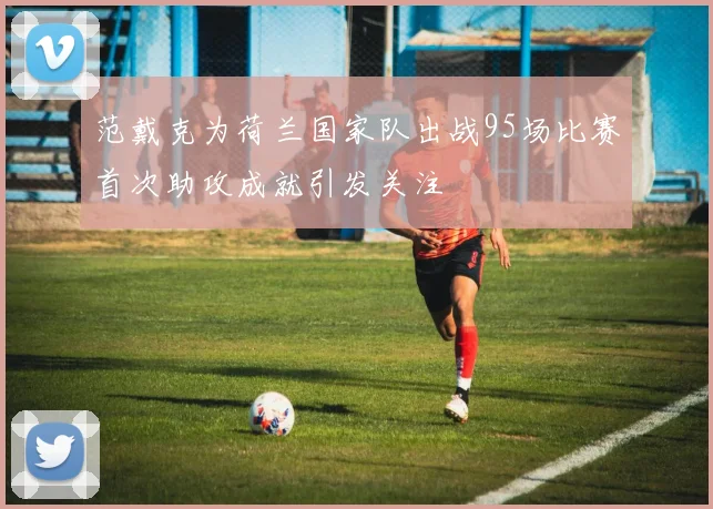 范戴克为荷兰国家队出战95场比赛首次助攻成就引发关注