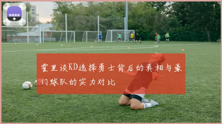 霍里谈KD选择勇士背后的真相与豪门球队的实力对比