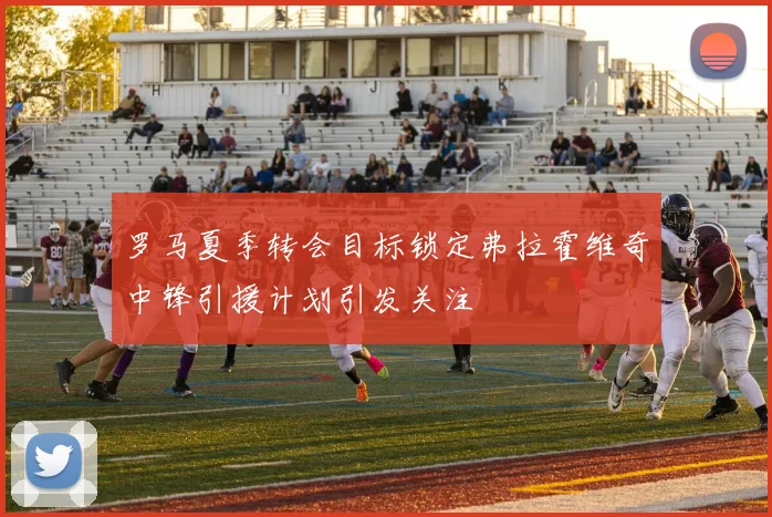 罗马夏季转会目标锁定弗拉霍维奇中锋引援计划引发关注