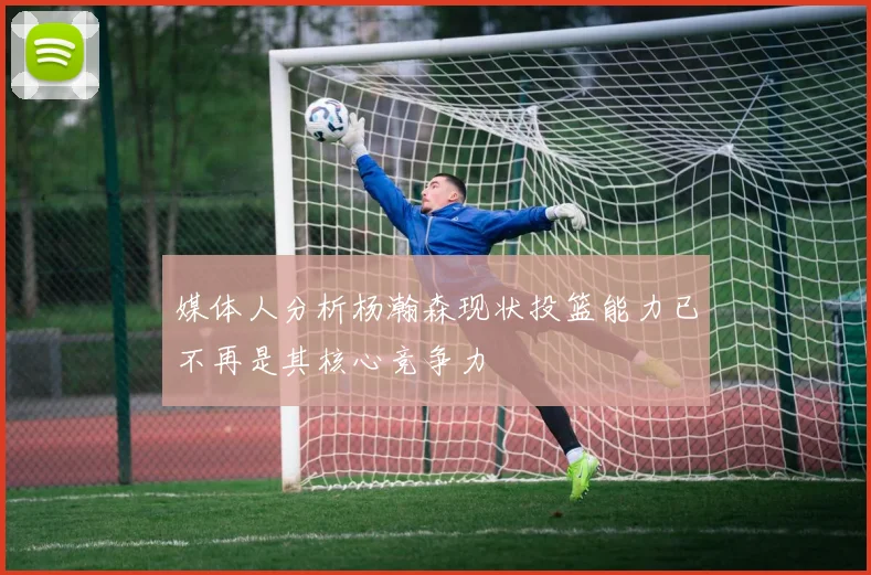 媒体人分析杨瀚森现状投篮能力已不再是其核心竞争力