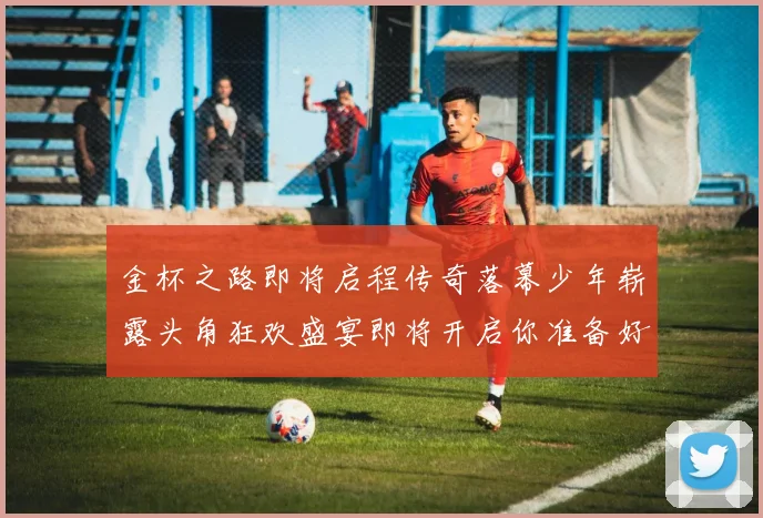 金杯之路即将启程传奇落幕少年崭露头角狂欢盛宴即将开启你准备好了吗