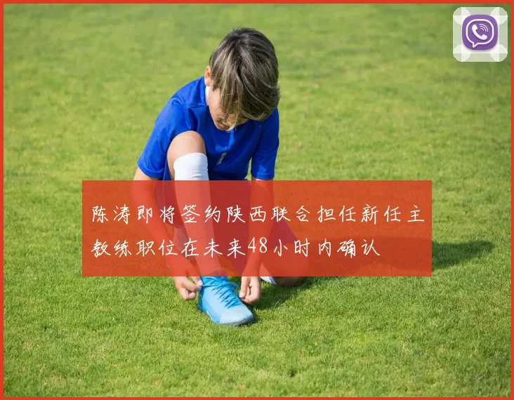 陈涛即将签约陕西联合担任新任主教练职位在未来48小时内确认