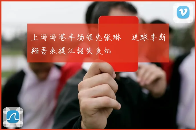 上海海港半场领先张琳芃进球李新翔吾米提江错失良机