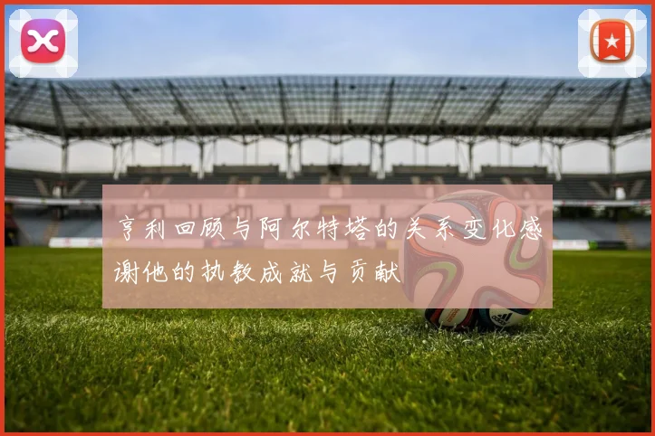 亨利回顾与阿尔特塔的关系变化感谢他的执教成就与贡献