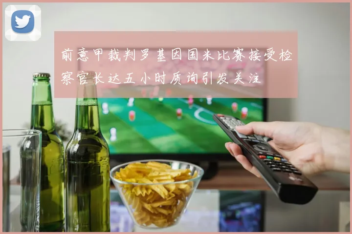 前意甲裁判罗基因国米比赛接受检察官长达五小时质询引发关注