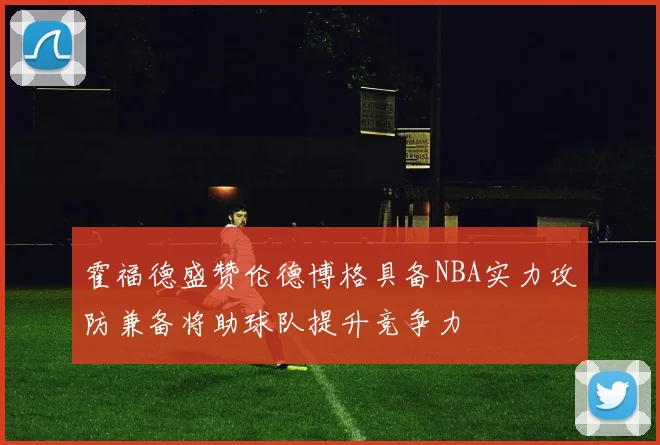 霍福德盛赞伦德博格具备NBA实力攻防兼备将助球队提升竞争力