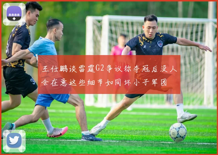 王仕鹏谈雷霆G2争议称夺冠后没人会在意这些细节如同坏小子军团
