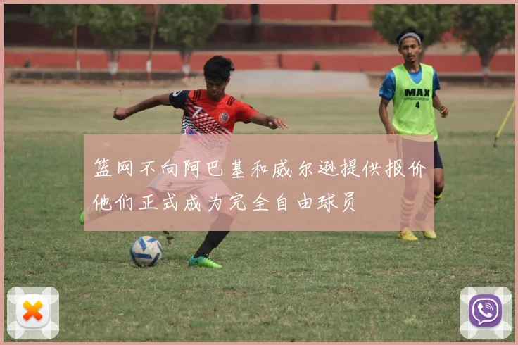 篮网不向阿巴基和威尔逊提供报价他们正式成为完全自由球员